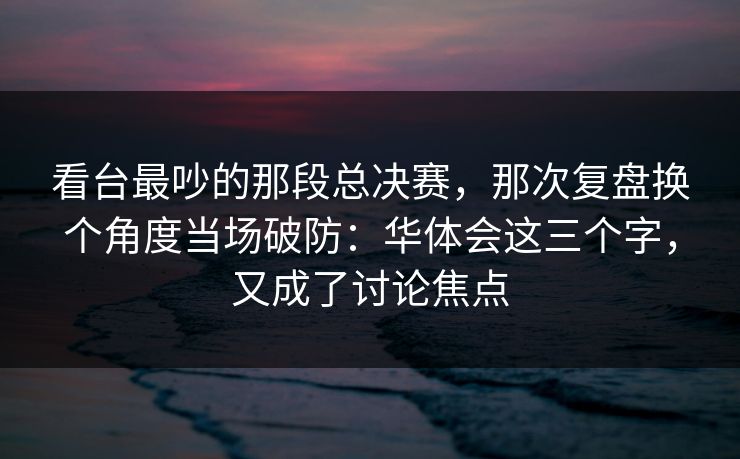 看台最吵的那段总决赛，那次复盘换个角度当场破防：华体会这三个字，又成了讨论焦点